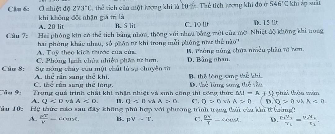 Ở nhiệt độ 273°C thể tích của một lượng khí là 10 lít. Thể tích lượng khí đó ở 546°C khi áp suất
khí không đổi nhận giá trị là
A. 20 lít B. 5 lít C. 10 lít D. 15 lit
Câu 7: Hai phòng kín có thể tích bằng nhau, thông với nhau bằng một cửa mở. Nhiệt độ không khí trong
hai phòng khác nhau, số phân tử khí trong mỗi phòng như thế nào?
A. Tuỳ theo kích thước của cửa. B. Phòng nóng chứa nhiều phân tử hơn.
C. Phòng lạnh chứa nhiều phân tử hơn. D. Bằng nhau.
Câu 8: Sự nóng chảy của một chất là sự chuyển từ
A. thể rắn sang thể khí. B. thể lỏng sang thể khí.
C. thể rắn sang thể lỏng. D. thể lỏng sang thể rắn.
Câu 9: Trong quá trình chất khí nhận nhiệt và sinh công thì công thức △ U=A+Q phải thỏa mãn
A. Q<0</tex> và A<0</tex>. B. Q<0</tex> và A>0. C. Q>0 và A>0. D. Q>0 và A<0</tex>. 
Tâu 10: Hệ thức nào sau đây không phù hợp với phương trình trạng thái của khỉ lí tưởng?
A.  pT/V = const. B. pVsim T. C.  pV/T =const. D. frac p_1V_1T_1=frac p_2V_2T_2.