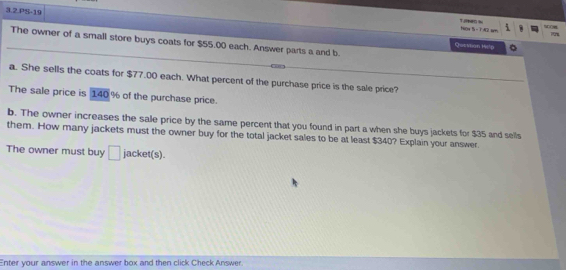 3.2.PS-19 
Te tanw % - 1A2 sm 
The owner of a small store buys coats for $55.00 each. Answer parts a and b. 
Qusyion 14e'p 
_ 
a. She sells the coats for $77.00 each. What percent of the purchase price is the sale price? 
The sale price is 140 % of the purchase price. 
b. The owner increases the sale price by the same percent that you found in part a when she buys jackets for $35 and sells 
them. How many jackets must the owner buy for the total jacket sales to be at least $340? Explain your answer 
The owner must buy □ jacket(s). 
Enter your answer in the answer box and then click Check Answer.