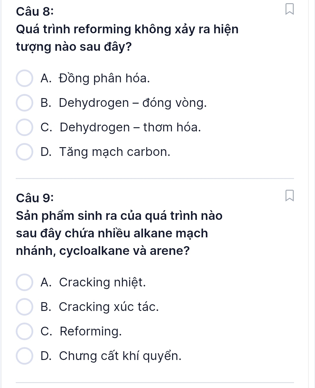 Quá trình reforming không xảy ra hiện
tượng nào sau đây?
A. Đồng phân hóa.
B. Dehydrogen - đóng vòng.
C. Dehydrogen - thơm hóa.
D. Tăng mạch carbon.
Câu 9:
Sản phẩm sinh ra của quá trình nào
sau đây chứa nhiều alkane mạch
nhánh, cycloalkane và arene?
A. Cracking nhiệt.
B. Cracking xúc tác.
C. Reforming.
D. Chưng cất khí quyển.