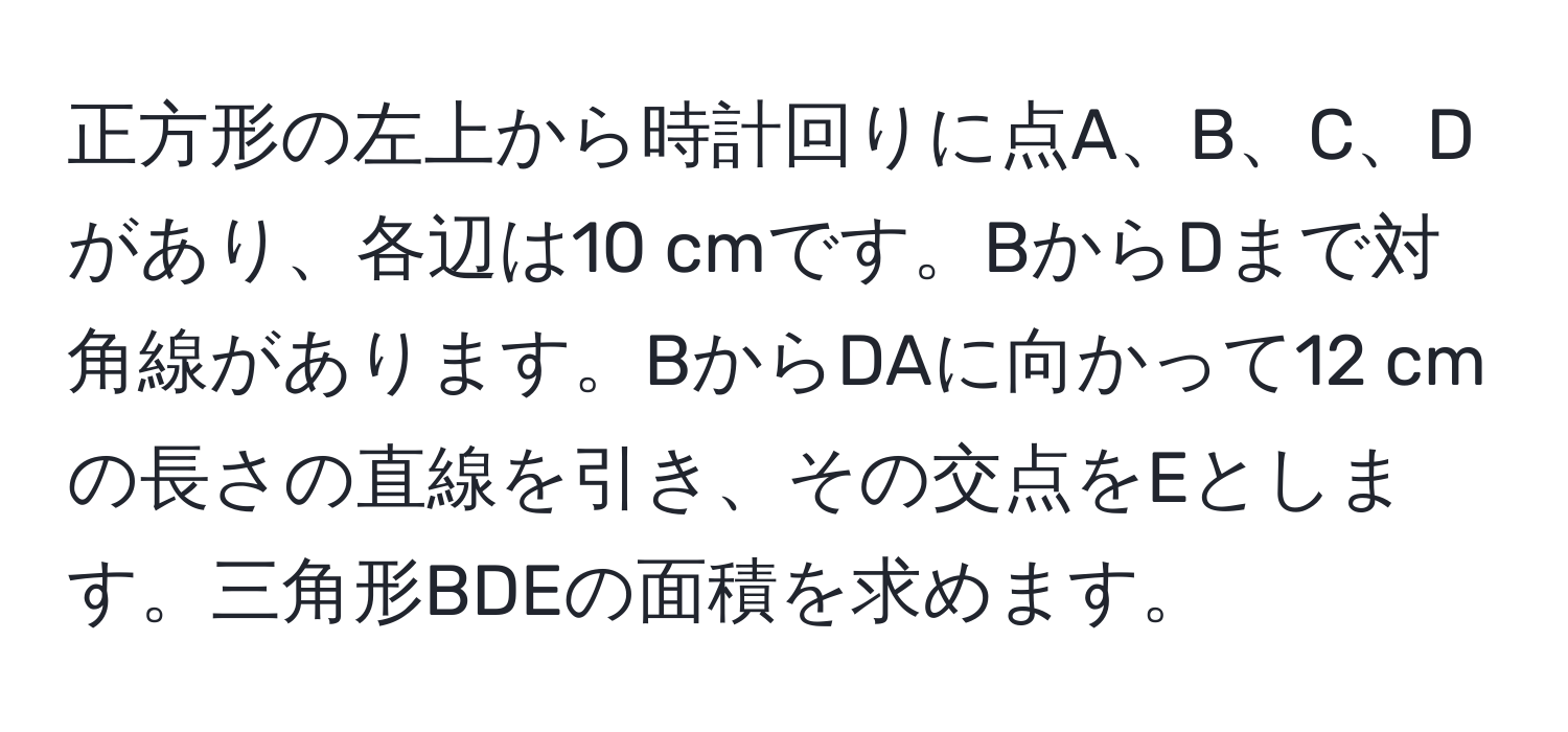 正方形の左上から時計回りに点A、B、C、Dがあり、各辺は10 cmです。BからDまで対角線があります。BからDAに向かって12 cmの長さの直線を引き、その交点をEとします。三角形BDEの面積を求めます。