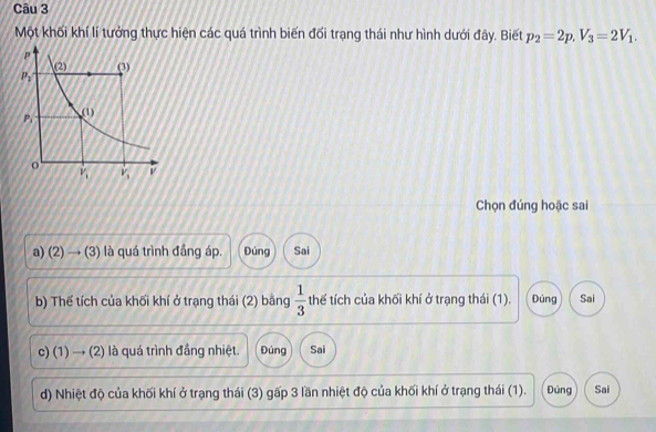 Một khối khí lí tưởng thực hiện các quá trình biến đối trạng thái như hình dưới đây. Biết p_2=2p,V_3=2V_1.
Chọn đúng hoặc sai
a) 2 downarrow 3 ) là quá trình đầng áp. Đúng Sai
b) Thế tích của khối khí ở trạng thái (2) bằng  1/3  thể tích của khối khí ở trạng thái (1). Đúng Sai
c) (1) → (2) là quá trình đầng nhiệt. Đúng Sai
d) Nhiệt độ của khối khí ở trạng thái (3) gấp 3 lần nhiệt độ của khối khí ở trạng thái (1). Đúng Sai