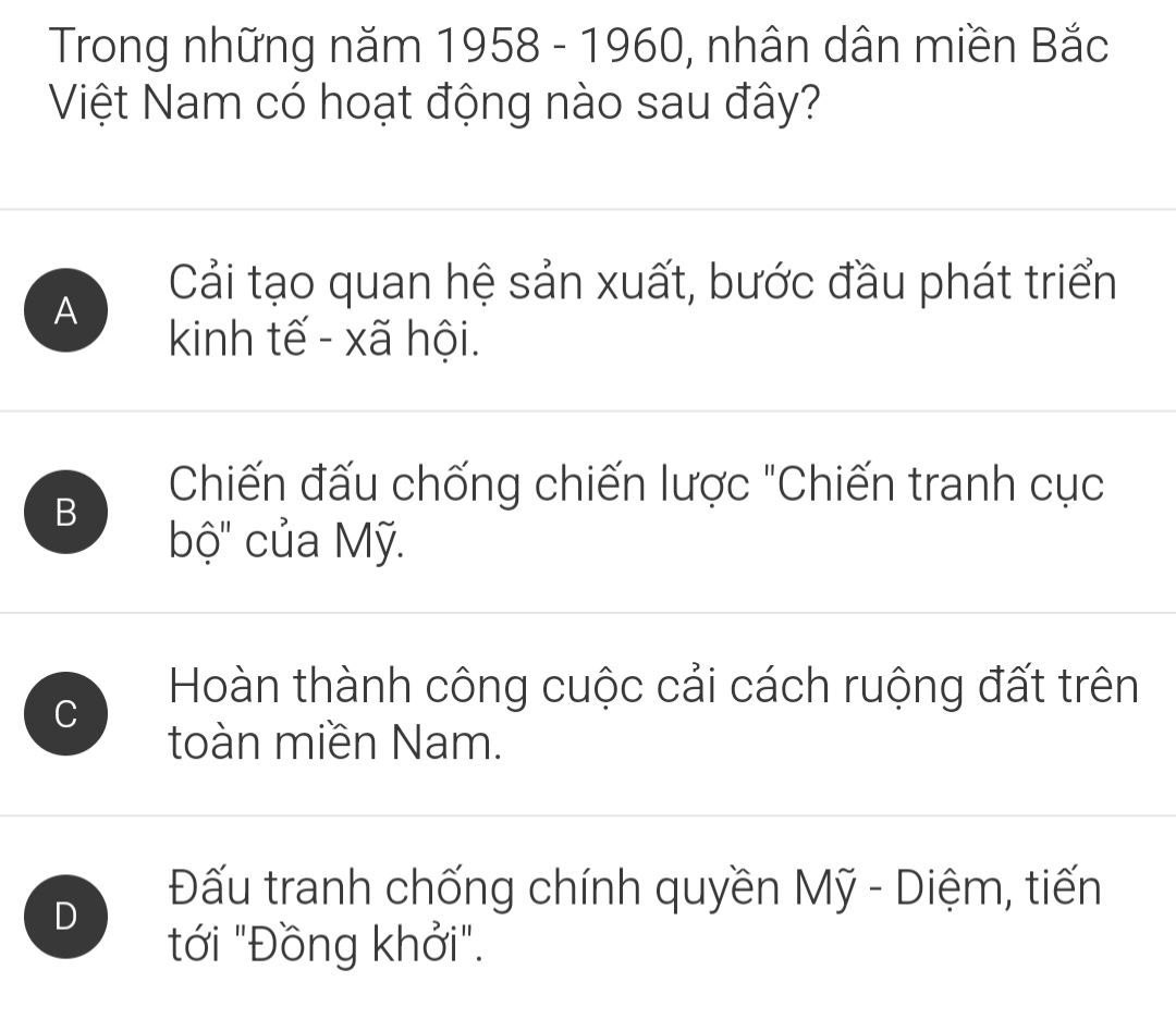 Trong những năm 1958 - 1960, nhân dân miền Bắc
Việt Nam có hoạt động nào sau đây?
A
Cải tạo quan hệ sản xuất, bước đầu phát triển
kinh tế - xã hội.
B
Chiến đấu chống chiến lược "Chiến tranh cục
bộ' của Mỹ.
C
Hoàn thành công cuộc cải cách ruộng đất trên
toàn miền Nam.
D
Đấu tranh chống chính quyền Mỹ - Diệm, tiến
ới "Đồng khởi".