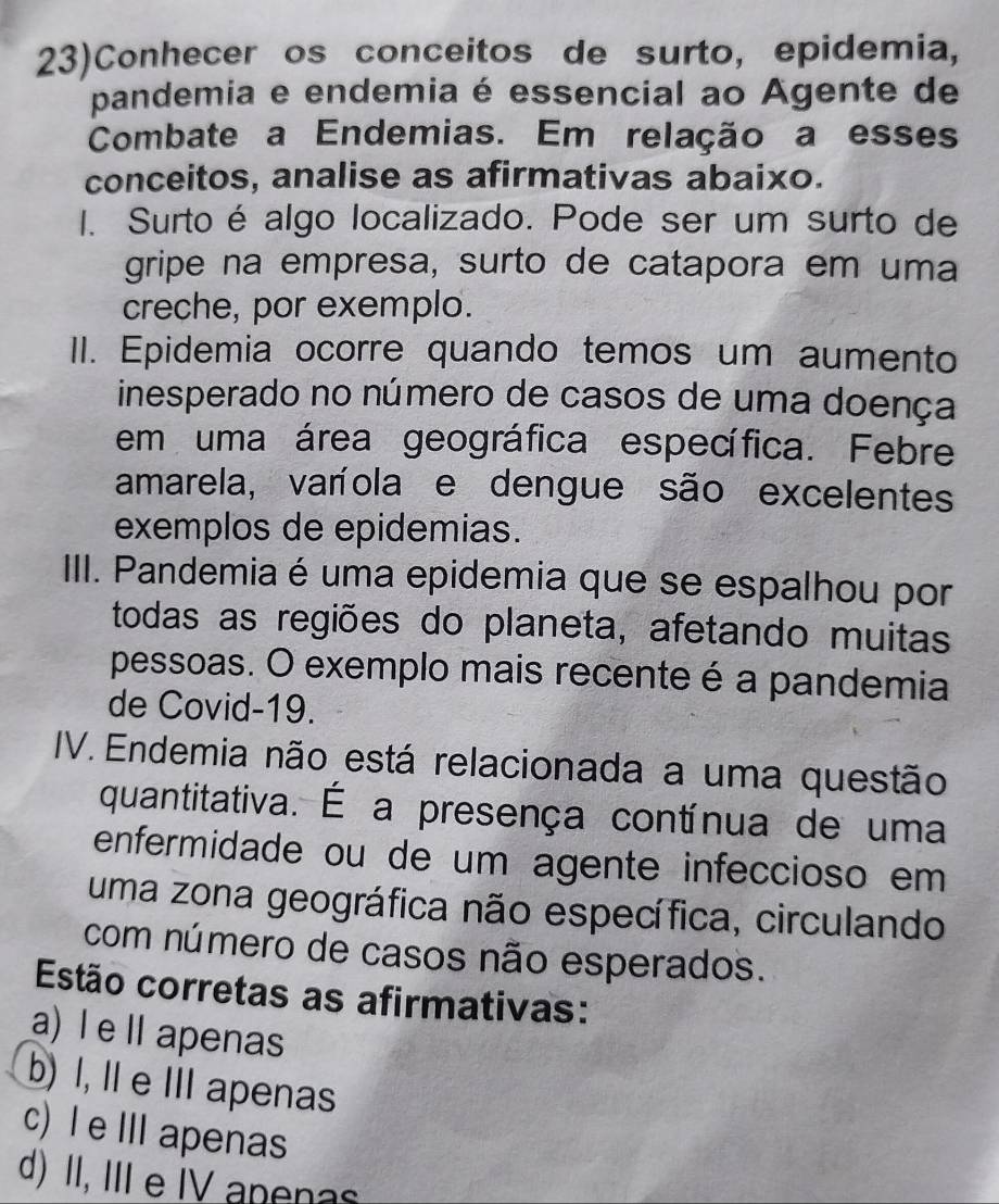 23)Conhecer os conceitos de surto, epidemia,
pandemia e endemia é essencial ao Agente de
Combate a Endemias. Em relação a esses
conceitos, analise as afirmativas abaixo.
1. Surto é algo localizado. Pode ser um surto de
gripe na empresa, surto de catapora em uma
creche, por exemplo.
II. Epidemia ocorre quando temos um aumento
inesperado no número de casos de uma doença
em uma área geográfica específica. Febre
amarela, varíola e dengue são excelentes
exemplos de epidemias.
IIII. Pandemia é uma epidemia que se espalhou por
todas as regiões do planeta, afetando muitas
pessoas. O exemplo mais recente é a pandemia
de Covid-19.
IV. Endemia não está relacionada a uma questão
quantitativa. É a presença contínua de uma
enfermidade ou de um agente infeccioso em 
uma zona geográfica não específica, circulando
com número de casos não esperados.
Estão corretas as afirmativas:
a) l e Ⅱ apenas
b) I, Il e IIIapenas
c) Ie IIIapenas
d) II, III e IV apenas