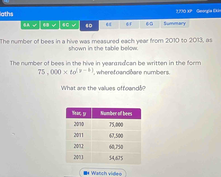 aths 7,770 XP Georgia Ekin 
6A 6B 6C 6D 6E 6F 6G Summary 
The number of bees in a hive was measured each year from 2010 to 2013, as 
shown in the table below. 
The number of bees in the hive in yearandcan be written in the form
75,000* to^((y-b)) , wheretoandbare numbers. 
What are the values oftoandb? 
Watch video