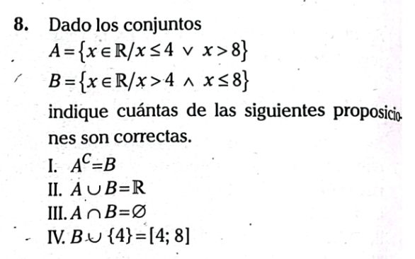 Dado los conjuntos
A= x∈ R/x≤ 4vee x>8
B= x∈ R/x>4wedge x≤ 8
indique cuántas de las siguientes proposicio
nes son correctas.
I. A^C=B
II. A∪ B=R
III. A∩ B=varnothing
IV. B∪  4 =[4;8]