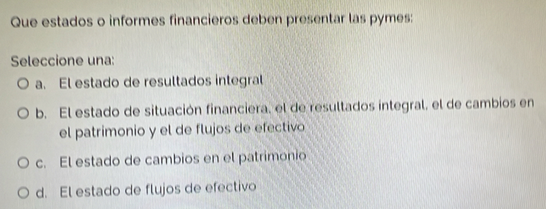 Que estados o informes financieros deben presentar las pymes:
Seleccione una:
a. El estado de resultados integral
b. El estado de situación financiera, el de resultados integral, el de cambios en
el patrimonio y el de flujos de efectivo
c. El estado de cambios en el patrimonio
d. El estado de flujos de efectivo