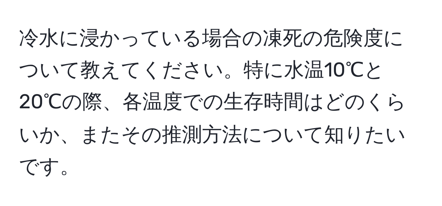 冷水に浸かっている場合の凍死の危険度について教えてください。特に水温10℃と20℃の際、各温度での生存時間はどのくらいか、またその推測方法について知りたいです。