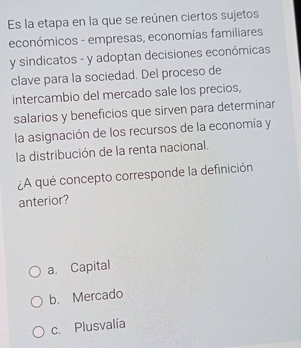 Es la etapa en la que se reúnen ciertos sujetos
económicos - empresas, economías familiares
y sindicatos - y adoptan decisiones económicas
clave para la sociedad. Del proceso de
intercambio del mercado sale los precios,
salarios y beneficios que sirven para determinar
la asignación de los recursos de la economía y
la distribución de la renta nacional.
¿A qué concepto corresponde la definición
anterior?
a. Capital
b. Mercado
c. Plusvalía