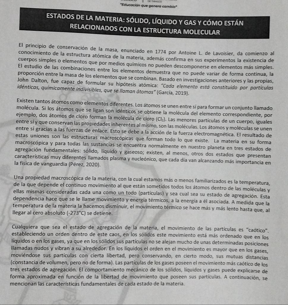 'Educación que genera cambio"
ESTADOS DE LA MATERIA: SÓLIDO, LÍQUIDO Y GAS Y CÓMO ESTÁN
RELACIONADOS CON LA ESTRUCTURA MOLECULAR
El principio de conservación de la masa, enunciado en 1774 por Antoine L. de Lavoisier, da comienzo al
conocimiento de la estructura atómica de la materia, además confirma en sus experimentos la existencia de
cuerpos simples o elementos que por medios químicos no pueden descomponerse en elementos más simples.
El estudio de las combinaciones entre los elementos demuestra que no puede variar de forma continua, la
proporción entre la masa de los elementos que se combinan. Basado en investigaciones anteriores y las propias,
John Dalton, fue capaz de formular su hipótesis atómica: "Cada elemento está constituido por portículas
idénticas, químicamente indivisibles, que se llaman átomos' (García, 2019).
Existen tantos átomos como elementos diferentes. Los átomos se unen entre sí para formar un conjunto llamado
molécula. Si los átomos que se ligan son idénticos se obtiene la molécula del elemento correspondiente, por
ejemplo, dos átomos de cloro forman la molécula de cloro (Cl₂). Las menores partículas de un cuerpo, iguales
entre sí y que conservan las propiedades inherentes al mismo, son las moléculas. Los átomos y moléculas se unen
entre sí gracias a las fuerzas de enlace. Esto se debe a la acción de la fuerza electromagnética. El resultado de
estas uniones son las estructuras macroscópicas que forman todo lo que existe. La materia en su forma
macroscópica y para todas las sustancias se encuentra normalmente en nuestro planeta en tres estados de
agregación fundamentales: sólido, líquido y gaseoso; existen, al menos, otros dos estados que presentan
características muy diferentes llamados plasma y nucleónico, que cada día van alcanzando más importancia en
la física de vanguardia (Pérez, 2020).
Una propiedad macroscópica de la materia, con la cual estamos más o menos familiarizados es la temperatura,
de la que depende el continuo movimiento al que están sometidos todos los átomos dentro de las moléculas y
ellas mismas consideradas cada una como un todo (partículas) y sea cual sea su estado de agregación. Esta
dependencia hace que se le llame movimiento y energía térmicos, a la energía a él asociada. A medida que la
temperatura de la materia la hacemos disminuir, el movimiento térmico se hace más y más lento hasta que, al
llegar al cero absoluto (-273°C) se detiene.
Cualquiera que sea el estado de agregación de la materia, el movimiento de las partículas es "caótico".
estableciendo un orden dentro de este caos, en los sólidos este movimiento está más ordenado que en los
líquidos o en los gases, ya que en los sólidos sus partículas no se alejan mucho de unas determinadas posiciones
llamadas nudos y vibran a su alrededor. En los líquidos el orden en el movimiento es mayor que en los gases,
moviéndose sus partículas con cierta libertad, pero conservando, en cierto modo, sus mutuas distancias
(constancia de volumen, pero no de forma). Las partículas de los gases poseen el movimiento más caótico de los
tres estados de agregación. El comportamiento mecánico de los sólidos, líquidos y gases puede explicarse de
forma aproximada en función de la libertad de movimiento que poseen sus partículas. A continuación, se
mencionan las características fundamentales de cada estado de la materia.