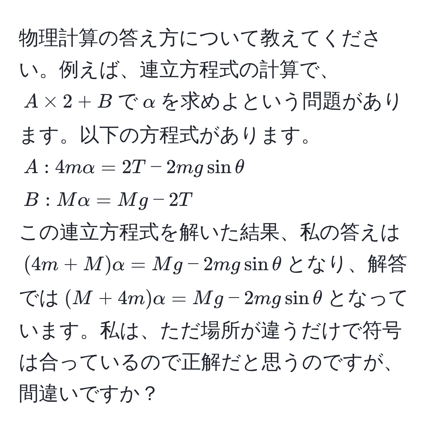 物理計算の答え方について教えてください。例えば、連立方程式の計算で、$A * 2 + B$で$alpha$を求めよという問題があります。以下の方程式があります。  
$A: 4malpha = 2T - 2mg sinθ$  
$B: Malpha = Mg - 2T$  
この連立方程式を解いた結果、私の答えは$(4m + M)alpha = Mg - 2mg sinθ$となり、解答では$(M + 4m)alpha = Mg - 2mg sinθ$となっています。私は、ただ場所が違うだけで符号は合っているので正解だと思うのですが、間違いですか？