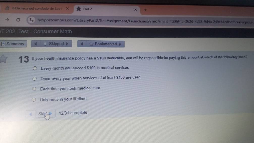 Biblioteca del condado de Lo Part 2
nexportcampus.com/LibraryPart2/TestAssignment/Launch.nex?enrollment=fd06fff3-263d-4c82-9d4a-249e41cdbdfb&assignmen
T 202: Test - Consumer Math
Summary Skipped 4 Bookmarked
13 If your health insurance policy has a $100 deductible, you will be responsible for paying this amount at which of the following times?
Every month you exceed $100 in medical services
Once every year when services of at least $100 are used
Each time you seek medical care
Only once in your lifetime
Skigm 12/31 complete