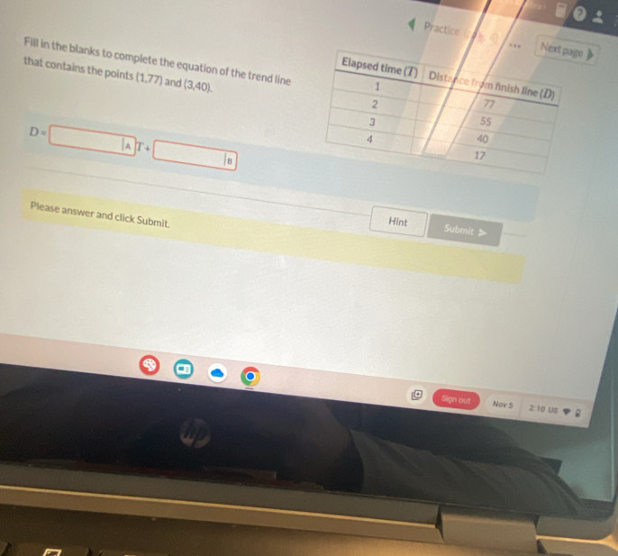 Practice ( h e 
Fill in the blanks to complete the equation of the trend line 
that contains the points (1,77) and (3,40).
D=□ AT+□
Please answer and click Submit. 
Hint Submit 》 
Sign out Nov 5 2:10 us