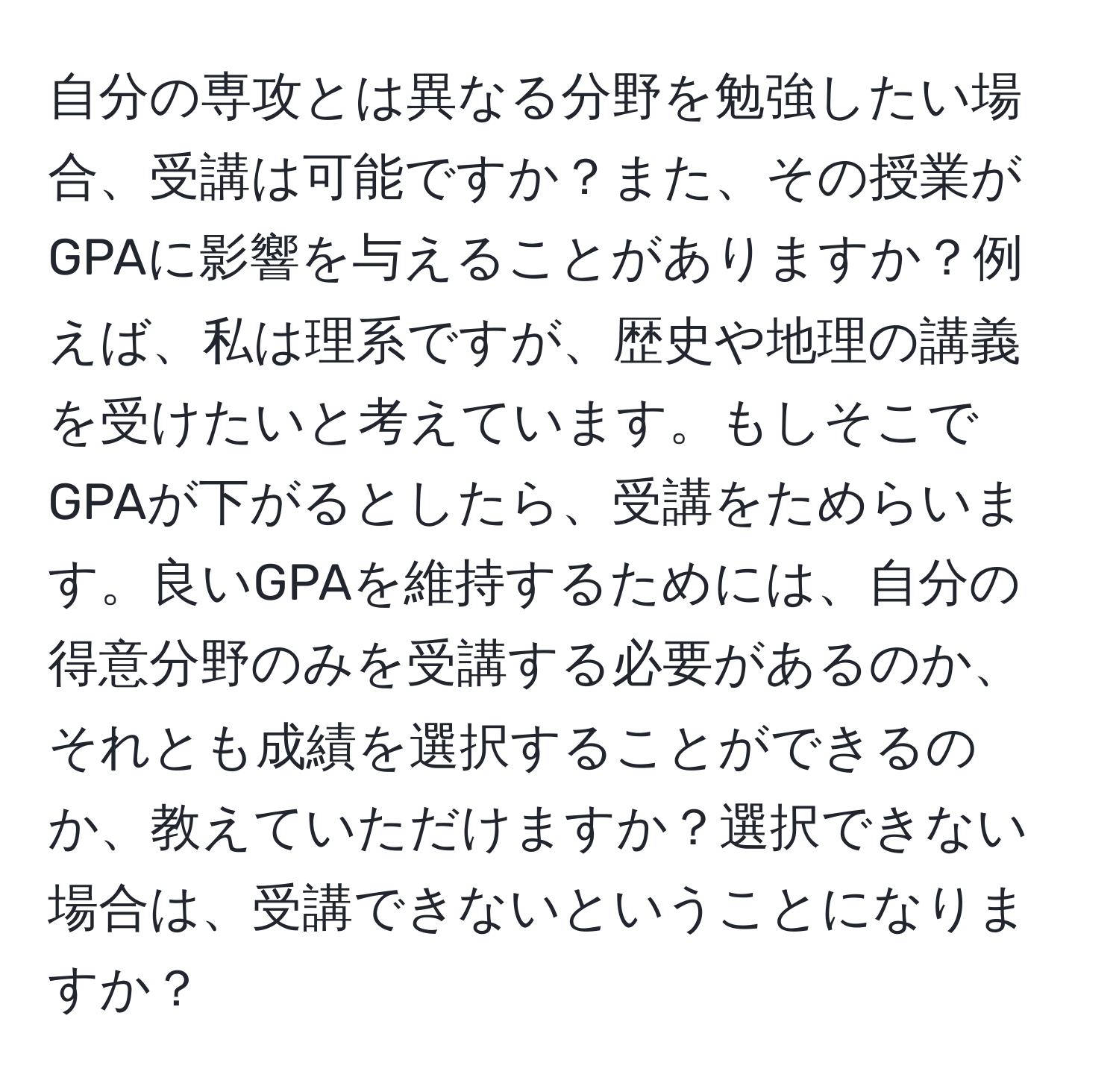 自分の専攻とは異なる分野を勉強したい場合、受講は可能ですか？また、その授業がGPAに影響を与えることがありますか？例えば、私は理系ですが、歴史や地理の講義を受けたいと考えています。もしそこでGPAが下がるとしたら、受講をためらいます。良いGPAを維持するためには、自分の得意分野のみを受講する必要があるのか、それとも成績を選択することができるのか、教えていただけますか？選択できない場合は、受講できないということになりますか？