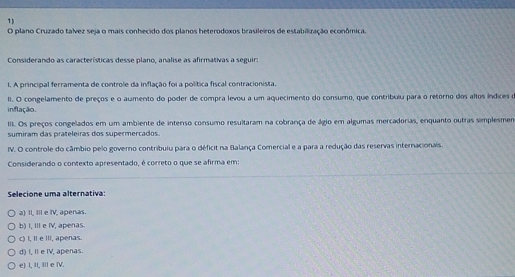 plano Cruzado talvez seja o mais conhecido dos planos heterodoxos brasileiros de estabilização econômica.
Considerando as características desse plano, analise as afirmativas a seguir:
I. A principal ferramenta de controle da inflação foi a política fiscal contracionista.
II. O congelamento de preços e o aumento do poder de compra levou a um aquecimento do consumo, que contribuiu para o retórno dos altos índices d
inflação.
III. Os preços congelados em um ambiente de intenso consumo resultaram na cobrança de ágio em algumas mercadorias, enquanto outras simplesmen
sumiram das prateleiras dos supermercados.
IV. O controle do câmbio pelo governo contribuiu para o déficit na Balança Comercial e a para a redução das reservas internacionais.
Considerando o contexto apresentado, é correto o que se afirma em:
Selecione uma alternativa:
a) II, III e IV, apenas.
b) I, III e IV, apenas.
c) I, II e III, apenas.
d) I, I e IV, apenas.
e) I, II, ⅢII e IV.