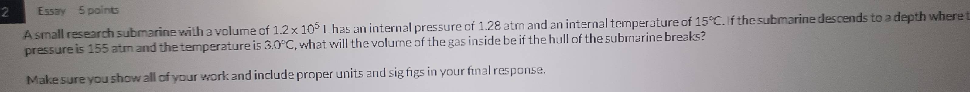 Essay 5 points 
A small research submarine with a volume of 1.2* 10^5 L has an internal pressure of 1.28 atm and an internal temperature of 15°C. If the submarine descends to a depth where 
pressure is 155 atm and the temperature is 3.0°C , what will the volume of the gas inside be if the hull of the submarine breaks? 
Make sure you show all of your work and include proper units and sig figs in your final response.