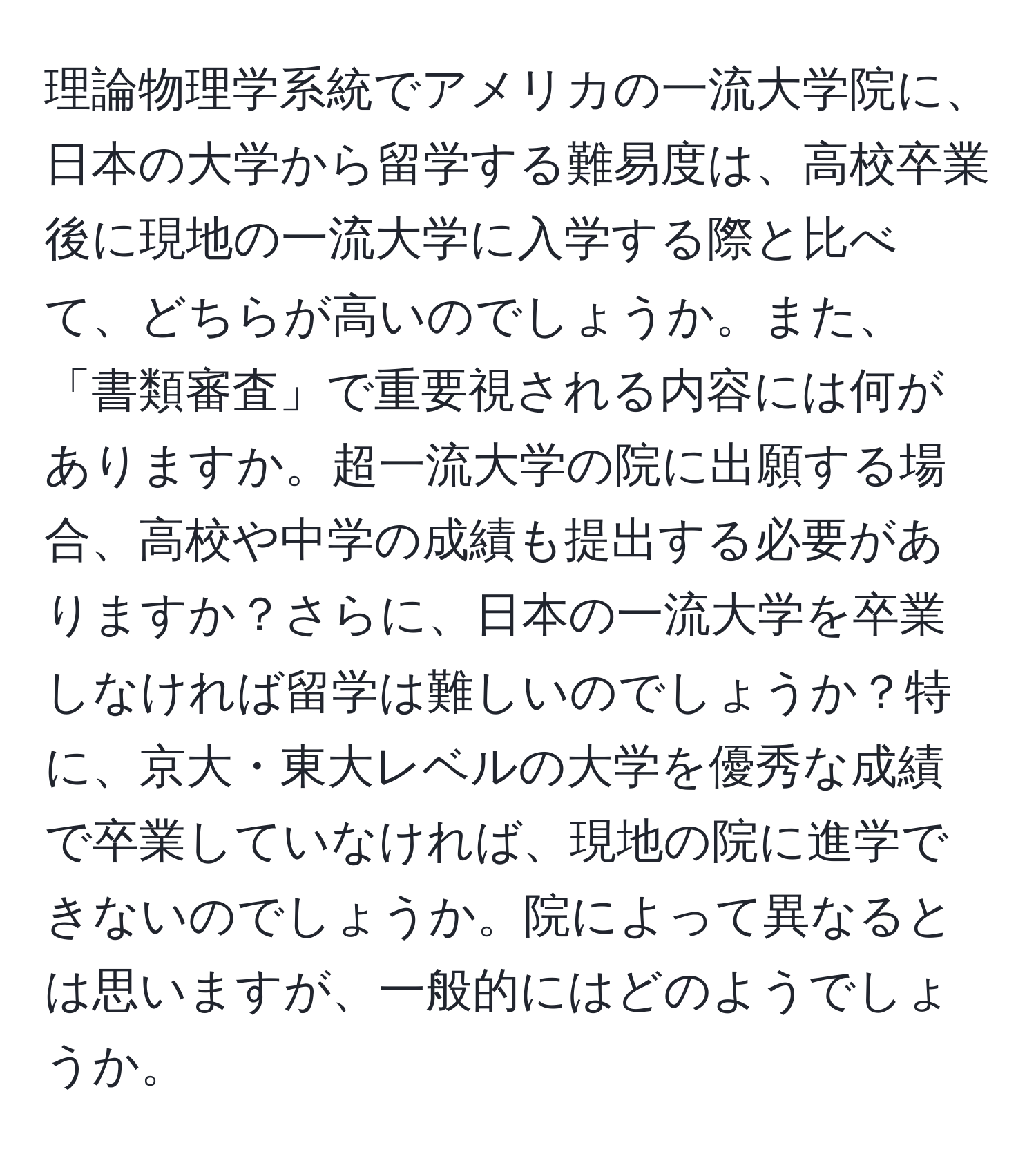 理論物理学系統でアメリカの一流大学院に、日本の大学から留学する難易度は、高校卒業後に現地の一流大学に入学する際と比べて、どちらが高いのでしょうか。また、「書類審査」で重要視される内容には何がありますか。超一流大学の院に出願する場合、高校や中学の成績も提出する必要がありますか？さらに、日本の一流大学を卒業しなければ留学は難しいのでしょうか？特に、京大・東大レベルの大学を優秀な成績で卒業していなければ、現地の院に進学できないのでしょうか。院によって異なるとは思いますが、一般的にはどのようでしょうか。