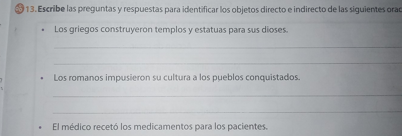 ∞ 13. Escribe las preguntas y respuestas para identificar los objetos directo e indirecto de las siguientes orad 
Los griegos construyeron templos y estatuas para sus dioses. 
_ 
_ 
Los romanos impusieron su cultura a los pueblos conquistados. 
_ 
_ 
El médico recetó los medicamentos para los pacientes.