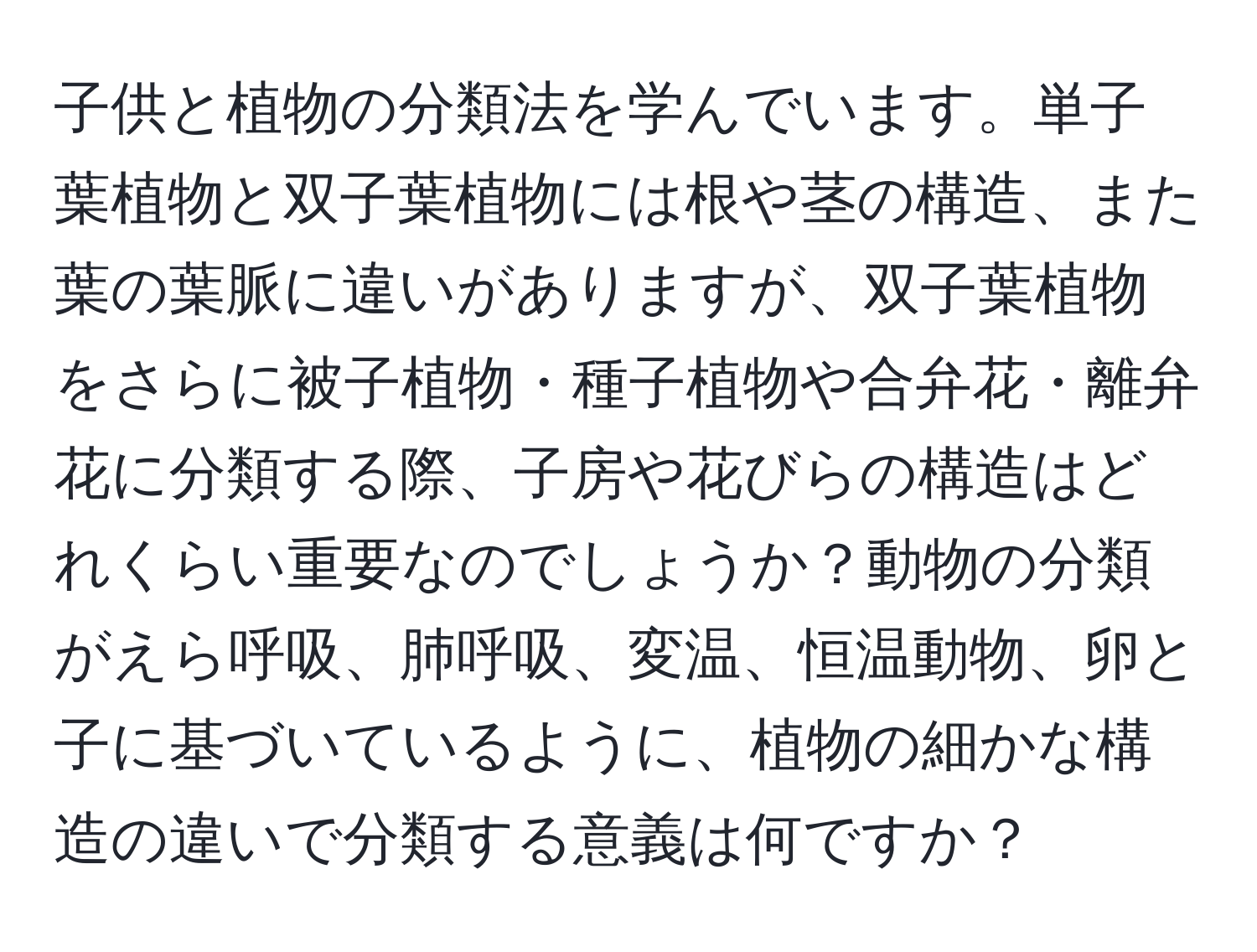 子供と植物の分類法を学んでいます。単子葉植物と双子葉植物には根や茎の構造、また葉の葉脈に違いがありますが、双子葉植物をさらに被子植物・種子植物や合弁花・離弁花に分類する際、子房や花びらの構造はどれくらい重要なのでしょうか？動物の分類がえら呼吸、肺呼吸、変温、恒温動物、卵と子に基づいているように、植物の細かな構造の違いで分類する意義は何ですか？