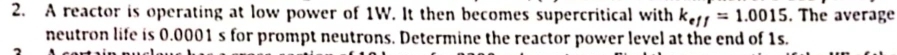 A reactor is operating at low power of 1W. It then becomes supercritical with k_eff=1.0015. The average 
neutron life is 0.0001 s for prompt neutrons. Determine the reactor power level at the end of 1s.