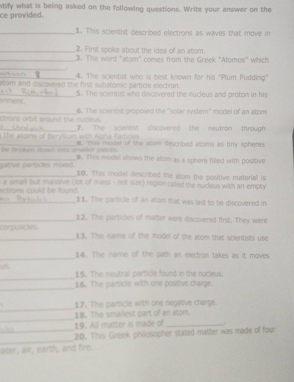 ntify what is being asked on the following questions. Write your answer on the 
ce provided. 
_1. This scientist described electrons as waves that move in 
_2. First spoke about the idea of an atom. 
_3. The word “atom” comes from the Greek “Atomos” which 
_ 
. 
_4. The scientist who is best known for his 'Plum Pudding' 
atom and discovered the first subatomic particle electron. 
_5. The scientist who discovered the nucleus and proton in his 
riment. 
_6. The scientist proposed the ''solar system'' model of an atom 
ctrons orbit around the nucieus. 
_7. The scientist discovered the neutron through 
the atoms of Beryllium with Alpha Particles 
_8. This model of the atom described atoms as tiny spheres 
be broken down into smaller pieces. 
_9. This model shows the atom as a sphere filled with positive 
gative particles mixed. 
_10. This model described the atom the positive material is 
a small but massive (lot of mass - not size) region called the nucleus with an empty 
ectrons could be found. 
_11. The particle of an atom that was last to be discovered in 
_12. The particles of matter were discovered first. They were 
corpuscies. 
_13. The name of the model of the atom that scientists use 
_14. The name of the path an electron takes as it moves 
Us. 
_ 
15. The neutral particle found in the nucleus. 
_ 
16. The particle with one positive charge. 
_ 
17. The particle with one negative charge. 
_ 
18. The smallest part of an atom. 
19. All matter is made of_ 
_ 
_20. This Greek philosopher stated matter was made of four 
ater, air, earth, and fire.