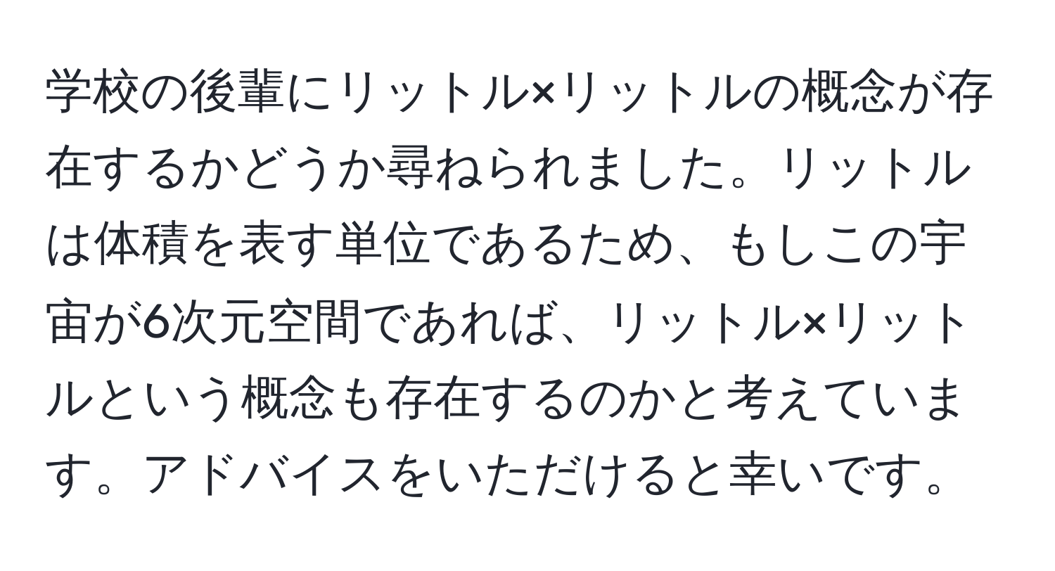 学校の後輩にリットル×リットルの概念が存在するかどうか尋ねられました。リットルは体積を表す単位であるため、もしこの宇宙が6次元空間であれば、リットル×リットルという概念も存在するのかと考えています。アドバイスをいただけると幸いです。