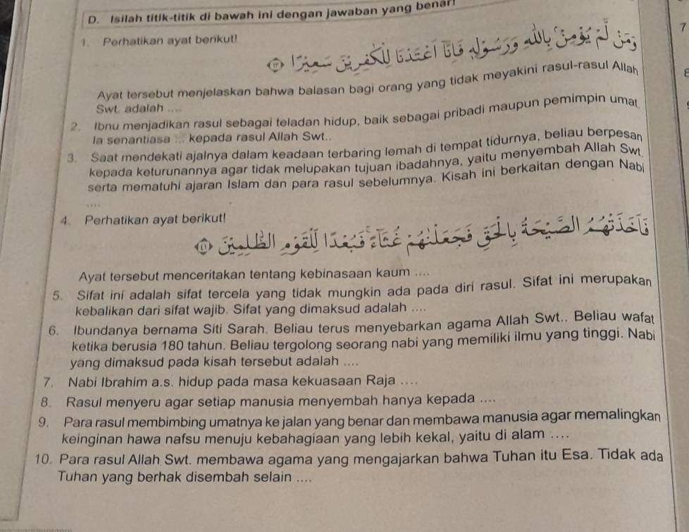 Isilah titik-titik di bawah ini dengan jawaban yang benar!
1 Perhatikan ayat berikut! 7
Ayat tersebut menjelaskan bahwa balasan bagi orang yang tidak meyakini rasul-rasul Allah
Swt adalah ....
2. Ibnu menjadikan rasul sebagai teladan hidup, baik sebagai pribadi maupun pemimpin umat
la senantiasa ... kepada rasul Allah Swt..
3. Saat mendekati ajalnya dalam keadaan terbaring lemah di tempat tidurnya, beliau berpesan
kepada keturunannya agar tidak melupakan tujuan ibadahnya, yaitu menyembah Allah Swt
serta mematuhi ajaran Islam dan para rasul sebelumnya. Kisah ini berkaitan dengan Nabi
4. Perhatikan ayat berikut!
-   
o s         
Ayat tersebut menceritakan tentang kebinasaan kaum ....
5. Sifat ini adalah sifat tercela yang tidak mungkin ada pada diri rasul. Sifat ini merupakan
kebalikan dari sifat wajib. Sifat yang dimaksud adalah ....
6. Ibundanya bernama Siti Sarah. Beliau terus menyebarkan agama Allah Swt.. Beliau wafat
ketika berusia 180 tahun. Beliau tergolong seorang nabi yang memiliki ilmu yang tinggi. Nabi
yang dimaksud pada kisah tersebut adalah ....
7. Nabi Ibrahim a.s. hidup pada masa kekuasaan Raja ...
8. Rasul menyeru agar setiap manusia menyembah hanya kepada ....
9. Para rasul membimbing umatnya ke jalan yang benar dan membawa manusia agar memalingkan
keinginan hawa nafsu menuju kebahagiaan yang lebih kekal, yaitu di alam ....
10. Para rasul Allah Swt. membawa agama yang mengajarkan bahwa Tuhan itu Esa. Tidak ada
Tuhan yang berhak disembah selain ....