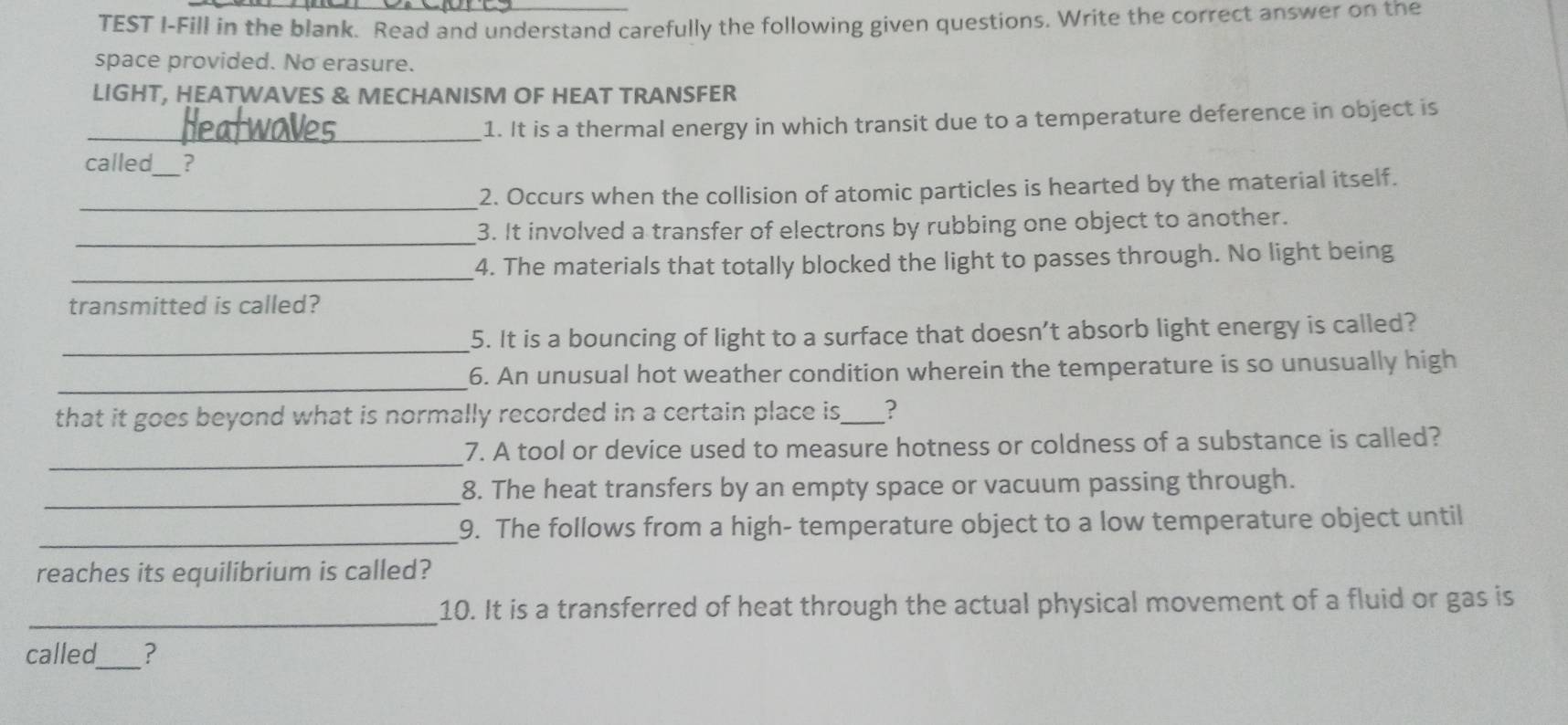 TEST I-Fill in the blank. Read and understand carefully the following given questions. Write the correct answer on the 
space provided. No erasure. 
LIGHT, HEATWAVES & MECHANISM OF HEAT TRANSFER 
_1. It is a thermal energy in which transit due to a temperature deference in object is 
called_ ? 
_ 
2. Occurs when the collision of atomic particles is hearted by the material itself. 
_ 
3. It involved a transfer of electrons by rubbing one object to another. 
_4. The materials that totally blocked the light to passes through. No light being 
transmitted is called? 
_ 
5. It is a bouncing of light to a surface that doesn't absorb light energy is called? 
_ 
6. An unusual hot weather condition wherein the temperature is so unusually high 
that it goes beyond what is normally recorded in a certain place is,_ ? 
_ 
7. A tool or device used to measure hotness or coldness of a substance is called? 
_ 
8. The heat transfers by an empty space or vacuum passing through. 
_9. The follows from a high- temperature object to a low temperature object until 
reaches its equilibrium is called? 
_ 
10. It is a transferred of heat through the actual physical movement of a fluid or gas is 
called_ ?