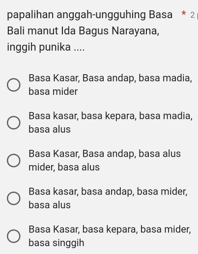 papalihan anggah-ungguhing Basa * 2
Bali manut Ida Bagus Narayana,
inggih punika ....
Basa Kasar, Basa andap, basa madia,
basa mider
Basa kasar, basa kepara, basa madia,
basa alus
Basa Kasar, Basa andap, basa alus
mider, basa alus
Basa kasar, basa andap, basa mider,
basa alus
Basa Kasar, basa kepara, basa mider,
basa singgih