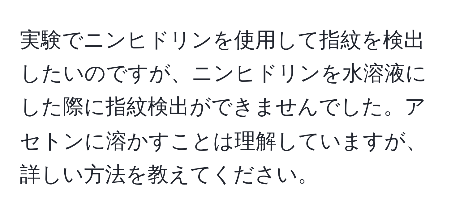 実験でニンヒドリンを使用して指紋を検出したいのですが、ニンヒドリンを水溶液にした際に指紋検出ができませんでした。アセトンに溶かすことは理解していますが、詳しい方法を教えてください。