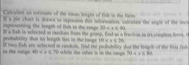 Calculate an estimate of the mean length of fish in the farm. A 
If a pie chart is drawn to represent this information, calculate the angle of the sect 
representing the length of fish in the range . 20
If a fish is selected at random from the group, find as a fraction in its simplest form, t 
probability that its length lies in the range 10 . 
If two fish are selected at random, find the probability that the length of the first fish 
in the range 40 while the other is in the range 70 .