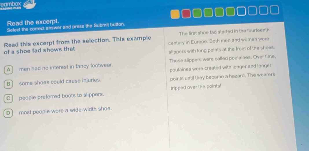 eambox
adino plús
Read the excerpt.
Select the correct answer and press the Submit button.
Read this excerpt from the selection. This example The first shoe fad started in the fourteenth
of a shoe fad shows that century in Europe. Both men and women wore
slippers with long points at the front of the shoes.
A ) men had no interest in fancy footwear. These slippers were called poulaines. Over time,
poulaines were created with longer and longer
B ] some shoes could cause injuries.
points until they became a hazard. The wearers
C) people preferred boots to slippers. tripped over the points!
D) most people wore a wide-width shoe.