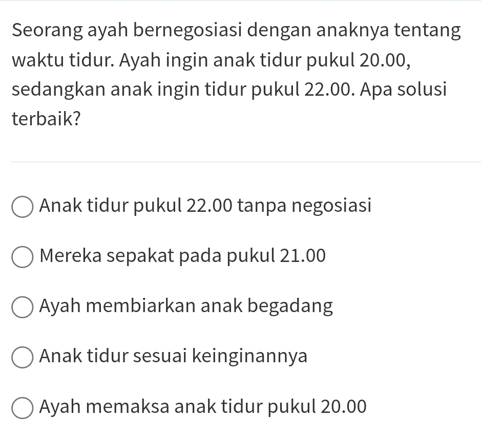 Seorang ayah bernegosiasi dengan anaknya tentang
waktu tidur. Ayah ingin anak tidur pukul 20.00,
sedangkan anak ingin tidur pukul 22.00. Apa solusi
terbaik?
Anak tidur pukul 22.00 tanpa negosiasi
Mereka sepakat pada pukul 21.00
Ayah membiarkan anak begadang
Anak tidur sesuai keinginannya
Ayah memaksa anak tidur pukul 20.00