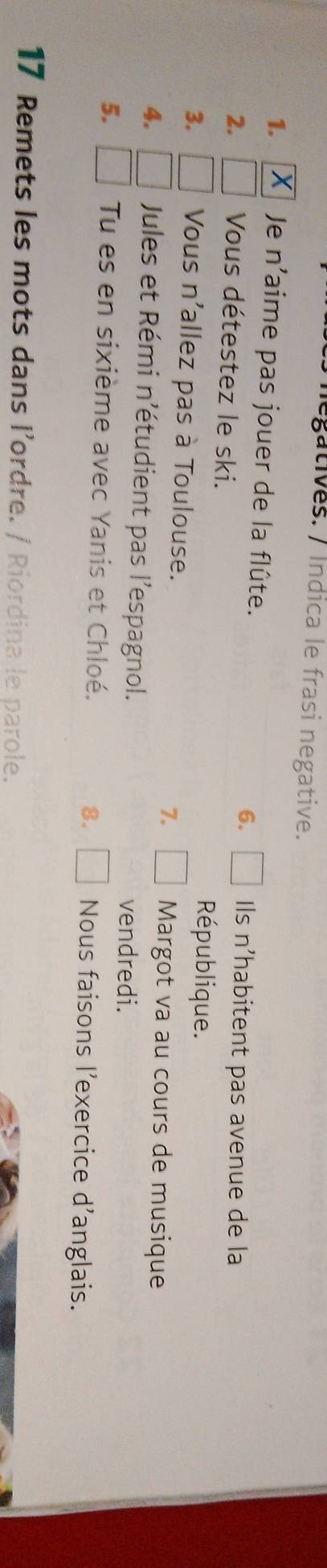 legatives. / Índica le frasi negative. 
1. Je n'aime pas jouer de la flûte. 6. Ils n'habitent pas avenue de la 
2. Vous détestez le ski. République. 
3. □ Vous n'allez pas à Toulouse. 7. Margot va au cours de musique 
4. □ Jules et Rémi n'étudient pas l'espagnol. vendredi. 
5. □ Tu es en sixième avec Yanis et Chloé. □ Nous faisons l'exercice d'anglais. 
8. 
17 Remets les mots dans l’ordre. / Riordina le parole.