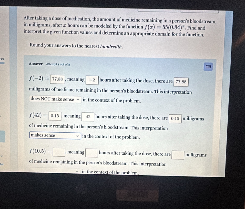 After taking a dose of medication, the amount of medicine remaining in a person's bloodstream,
in milligrams, after x hours can be modeled by the function f(x)=55(0.84)^x. Find and
interpret the given function values and determine an appropriate domain for the function.
Round your answers to the nearest hundredth.
1%
Answer Attempt 1 out of 2
f(-2)= 77.88 , meaning -2 hours after taking the dose, there are 77.88
milligrams of medicine remaining in the person's bloodstream. This interpretation
does NOT make sense in the context of the problem.
f(42)=|0.15 , meaning 42 hours after taking the dose, there are 0.15 . milligrams
of medicine remaining in the person's bloodstream. This interpretation
makes sense in the context of the problem.
f(10.5)=□ , meaning □ hours after taking the dose, there are milligrams
Out of medicine remaining in the person's bloodstream. This interpretation
in the context of the problem.