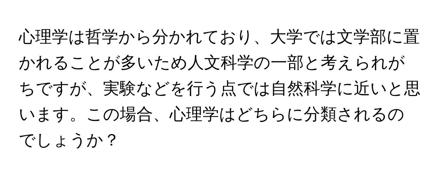 心理学は哲学から分かれており、大学では文学部に置かれることが多いため人文科学の一部と考えられがちですが、実験などを行う点では自然科学に近いと思います。この場合、心理学はどちらに分類されるのでしょうか？