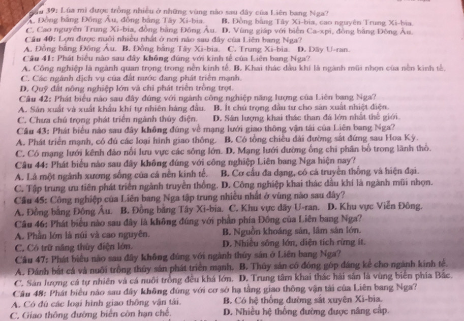 Jầu 39: Lúa mì được trồng nhiều ở những vùng nào sau đây của Liên bang Nga?
A. Đồng bằng Đồng Âu, đồng bằng Tây Xi-bia. B. Đồng bằng Tây Xi-bia, cao nguyên Trung Xi-bia.
C. Cao nguyên Trung Xi-bia, đồng bằng Đông Âu. D. Vùng giáp với biển Ca-xpi, đồng bằng Đông Âu,
Câu 40: Lợn được nuôi nhiều nhất ở nơi nào sau đây của Liên bang Nga?
A. Đồng bằng Đông Âu. B. Đồng bằng Tây Xi-bia. C. Trung Xi-bia. D. Dãy U-ran.
Câu 41: Phát biểu nào sau đây không đúng với kinh tế của Liên bang Nga?
A. Công nghiệp là ngành quan trọng trong nền kính tế. B. Khai thác dầu khí là ngành mũi nhọn của nền kinh tế,
C. Các ngánh dịch vụ của đất nước đang phát triển mạnh.
D. Quỹ đất nông nghiệp lớn và chỉ phát triển trồng trọt.
Câu 42: Phát biểu nảo sau đây đứng với ngành công nghiệp năng lượng của Liên bang Nga?
A. Sản xuất và xuất khẩu khí tự nhiên hàng đầu. B. Ít chú trọng đầu tư cho sản xuất nhiệt điện.
C. Chưa chú trọng phát triển ngành thủy điện. D. Sản lượng khai thác than đá lớn nhất thế giới.
Câu 43: Phát biểu nào sau đây không đúng về mạng lưới giao thông vận tải của Liên bang Nga?
A. Phát triển mạnh, có đú các loại hình giao thông. B. Có tổng chiều dài đường sắt đứng sau Hoa Kỳ.
C. Có mạng lưới kênh đảo nổi lưu vực các sông lớn. D. Mạng lưới đường ống chi phân bố trong lãnh thổ.
Câu 44: Phát biểu nào sau đây không đúng với công nghiệp Liên bang Nga hiện nay?
A. Là một ngành xương sống của cá nền kinh tế. B. Cơ cấu đa dạng, có cả truyền thống và hiện đại.
C. Tập trung ưu tiên phát triển ngành truyền thống. D. Công nghiệp khai thác dầu khí là ngành mũi nhọn.
Cầu 45: Công nghiệp của Liên bang Nga tập trung nhiều nhất ở vùng nào sau đây?
A. Đồng bằng Đông Âu. B. Đồng bằng Tây Xi-bia. C. Khu vực dãy U-ran. D. Khu vực Viễn Đông.
Câu 46: Phát biểu nào sau đây là không đúng với phân phía Đồng của Liên bang Nga?
A. Phần lớn là núi và cao nguyên. B. Nguồn khoáng sản, lầm sản lớn.
C. Có trữ năng thủy điện lớn. D. Nhiều sông lớn, diện tích rừng ít.
Câu 47: Phát biểu nào sau đây không đúng với ngành thúy sản ở Liên bang Nga?
A. Đánh bắt cá và nuôi trồng thủy sản phát triển mạnh. B. Thủy sản có đóng góp đáng kể cho ngành kính tế.
C. Sản lượng cá tự nhiên và cá nuôi trồng đều khá lớn. D. Trung tâm khai thác hải sản là vùng biển phía Bắc.
Câu 48: Phát biểu nào sau đây không đúng với cơ sở hạ tầng giao thông vận tải của Liên bang Nga?
A. Có đú các loại hình giao thông vận tải. B. Có hệ thống đường sắt xuyên Xi-bia.
C. Giao thông đường biển còn hạn chế. D. Nhiều hệ thống đường được nâng cấp.