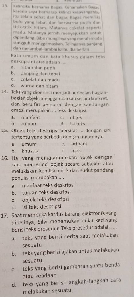 Kelinciku bernama Bagas. Kunamakan Bagas
karena saya berharap kelinci kesayanganku
itu selalu sehat dan bugar. Bagas memiliki
bulu yang lebat dan berwarna putih dan
titik-titik hitam. Matanya cokelat seperti
madu. Matanya jernih menyejukkan untuk
dipandang. Bibir mungilnya yang merah muda
sungguh menggemaskan. Telinganya panjang
dan melambai-lambai kalau dia berlari.
Kata umum dan kata khusus dalam teks
deskripsi di atas adalah ....
a. hitam dan putih
b. panjang dan tebal
c. cokelat dan madu
d. warna dan hitam
14. Teks yang diperinci menjadi perincian bagian-
bagian objek, menggambarkan secara konkret,
dan bersifat personal dengan kandungan
emosi merupakan ... teks deskripsi.
a. manfaat c. objek
b. tujuan d. isi teks
15. Objek teks deskripsi bersifat ... dengan ciri
tertentu yang berbeda dengan umumnya.
a. umum c. pribadi
b. khusus d. luas
16. Hal yang menggambarkan objek dengan
cara memerinci objek secara subjektif atau
melukiskan kondisi objek dari sudut pandang
penulis, merupakan ....
a. manfaat teks deskripsi
b. tujuan teks deskripsi
c. objek teks deskripsi
d. isi teks deskripsi
17. Saat membuka kardus barang elektronik yang
dibelinya, Silvi menemukan buku kecilyang
berisi teks prosedur. Teks prosedur adalah ....
a. teks yang berisi cerita saat melakukan
sesuatu
b. teks yang berisi ajakan untuk melakukan
sesuatu
c. teks yang berisi gambaran suatu benda
atau keadaan
d. teks yang berisi langkah-langkah cara
melakukan sesuatu