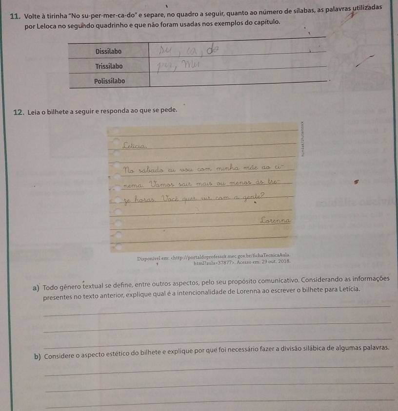 Volte à tirinha "No su-per-mer-ca-do” e separe, no quadro a seguir, quanto ao número de sílabas, as palavras utilizadas 
por Leloca no segundo quadrinho e que não foram usadas nos exemplos do capítulo. 
12. Leia o bilhete a seguir e responda ao que se pede. 
Disponível em:. Acesso em: 29 out. 2018 
a) Todo gênero textual se define, entre outros aspectos, pelo seu propósito comunicativo. Considerando as informações 
_ 
presentes no texto anterior, explique qual é a intencionalidade de Lorenna ao escrever o bilhete para Letícia. 
_ 
_ 
b) Considere o aspecto estético do bilhete e explique por que foi necessário fazer a divisão silábica de algumas palavras. 
_ 
_ 
_