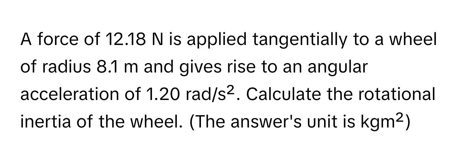 A force of 12.18 N is applied tangentially to a wheel of radius 8.1 m and gives rise to an angular acceleration of 1.20 rad/s². Calculate the rotational inertia of the wheel. (The answer's unit is kgm²)