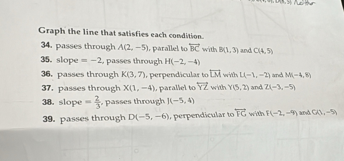 D(8,5) Neitho 
Graph the line that satisfies each condition. 
34. passes through A(2,-5) , parallel to overleftrightarrow BC with B(1,3) and C(4,5)
35. slope =-2 ,passes through H(-2,-4)
36. passes through K(3,7) , perpendicular to overleftrightarrow LM with L(-1,-2) and M(-4,8)
37. passes through X(1,-4) parallel to overleftrightarrow YZ with Y(5,2) and Z(-3,-5)
38. slope = 2/3  , passes through J(-5,4)
39. passes through D(-5,-6) , perpendicular to overleftrightarrow FG with F(-2,-9) and G(1,-5)