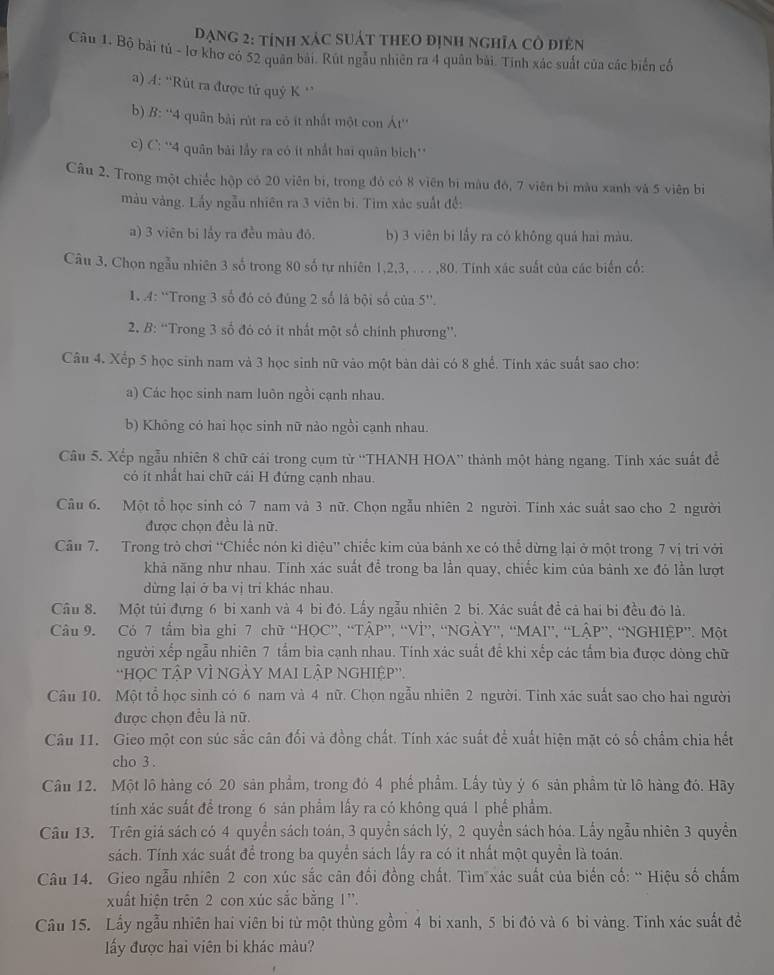 Dạng 2: tính xáC sUát tHEO định nghĩa Cô điện
Câu 1. Bộ bài tú - lơ khơ có 52 quân bài. Rút ngẫu nhiên ra 4 quân bài. Tinh xác suất của các biển cố
a) A: “Rút ra được tử quý K '
b) B: ''4 quân bài rút ra có ít nhất một con Át''
c) C: *'4 quân bài lầy ra có ít nhất hai quân bich**
Câu 2. Trong một chiếc hộp có 20 viên bị, trong đỏ có 8 viên bị màu đó, 7 viên bì màu xanh và 5 viên bì
màu vàng. Lấy ngẫu nhiên ra 3 viên bi. Tìm xác suất đề:
a) 3 viên bi lấy ra đều màu đỏ. b) 3 viên bi lấy ra có không quả hai màu.
Câu 3, Chọn ngẫu nhiên 3 số trong 80 số tự nhiên 1,2,3, . . . ,80. Tính xác suất của các biến cố:
1. 4: ''Trong 3 số đó có đúng 2 số là bội số của 5''.
2, B: “Trong 3 số đó có it nhất một số chính phương”.
Câu 4. Xếp 5 học sinh nam và 3 học sinh nữ vào một bản dài có 8 ghể. Tính xác suất sao cho:
a) Các học sinh nam luôn ngồi cạnh nhau.
b) Không có hai học sinh nữ nào ngồi cạnh nhau.
Câu 5. Xếp ngẫu nhiên 8 chữ cải trong cụm từ ''THANH HOA'' thành một hàng ngang. Tinh xác suất để
có it nhất hai chữ cái H đứng cạnh nhau.
Câu 6. Một tổ học sinh có 7 nam và 3 nữ. Chọn ngẫu nhiên 2 người. Tính xác suất sao cho 2 người
được chọn đều là nữ.
Câu 7. Trong trò chơi “Chiếc nón kỉ diệu” chiếc kim của bánh xe có thể dừng lại ở một trong 7 vị tri với
khả năng như nhau. Tính xác suất để trong ba lần quay, chiếc kim của bánh xe đó lằn lượt
dừng lại ở ba vị tri khác nhau.
Câu 8. Một túi đựng 6 bi xanh và 4 bi đó. Lấy ngẫu nhiên 2 bi. Xác suất đề cả hai bị đều đỏ là.
Câu 9. Có 7 tầm bìa ghi 7 chữ “HOC”, “TÂP”, “VÌ”, “NGÀY”, “MAI”, “LÂP”, “NGHIỆP”. Một
người xếp ngẫu nhiên 7 tầm bia cạnh nhau. Tính xác suất để khi xếp các tẩm bia được dòng chữ
''HOC TậP VÌ NGÀY MAI LÀP NGHIỆP''.
Câu 10. Một tổ học sinh có 6 nam và 4 nữ. Chọn ngẫu nhiên 2 người. Tinh xác suất sao cho hai người
được chọn đều là nữ.
Câu 11. Gieo một con súc sắc cân đối và đồng chất. Tính xác suất để xuất hiện mặt có số chẩm chia hết
cho 3 .
Câu 12. Một lô hàng có 20 sản phẩm, trong đó 4 phế phẩm. Lấy tùy ý 6 sản phầm từ lô hàng đó. Hãy
tính xác suất để trong 6 sản phẩm lấy ra có không quá 1 phế phẩm.
Câu 13. Trên giá sách có 4 quyền sách toán, 3 quyền sách lý, 2 quyền sách hóa. Lấy ngẫu nhiên 3 quyền
sách. Tính xác suất để trong ba quyền sách lấy ra có it nhất một quyền là toán.
Câu 14. Gieo ngẫu nhiên 2 con xúc sắc cân đổi đồng chất. Tìm xác suất của biển cố: “Hiệu số chấm
xuất hiện trên 2 con xúc sắc bằng 1''.
Câu 15. Lấy ngẫu nhiên hai viên bị từ một thùng gồm 4 bi xanh, 5 bi đỏ và 6 bi vàng. Tinh xác suất đề
lấy được hai viên bi khác màu?