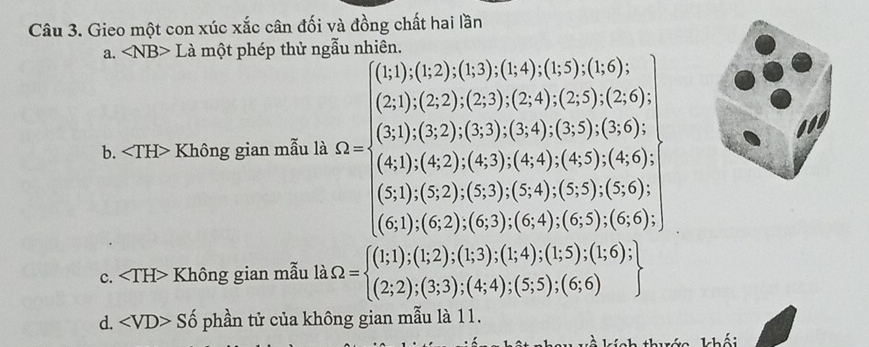 Gieo một con xúc xắc cân đối và đồng chất hai lần
a. ∠ NB> Là một phép thử ngẫu nhiên.
b. Không gian mẫu là =beginarrayr 10.10,1005* 555* 0.75* 00, 100,20,100,200,30,100 +0.3* 0 0.1,100,000,000,40 200,100,100,000,3.51* 50.5 100,000,000,1000,0000endarray
c. Không gian mẫu là Omega =beginarrayl (1;1);(1;2);(1;3);(1;4);(1;5);(1;6); (2;2);(3;3);(4;4);(5;5);(6;6)endarray.  .beginarrayr endarray
d. ∠ VD>Shat o phần tử của không gian mẫu là 11.
Nah thướa khối