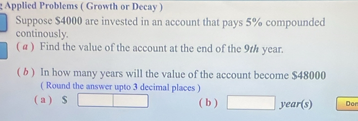 Applied Problems ( Growth or Decay ) 
Suppose $4000 are invested in an account that pays 5% compounded 
continously. 
( α ) Find the value of the account at the end of the 9th year. 
( b ) In how many years will the value of the account become $48000
( Round the answer upto 3 decimal places ) 
( a ) $ □ ( b ) □ year (s) Don