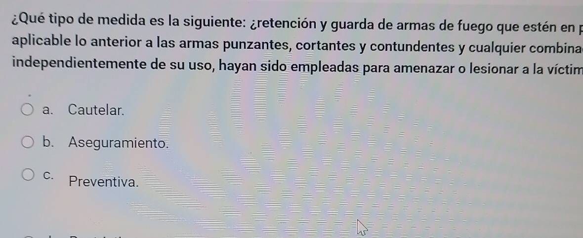 ¿Qué tipo de medida es la siguiente: ¿retención y guarda de armas de fuego que estén en p
aplicable lo anterior a las armas punzantes, cortantes y contundentes y cualquier combina
independientemente de su uso, hayan sido empleadas para amenazar o lesionar a la víctim
a. Cautelar.
b. Aseguramiento.
c. Preventiva.