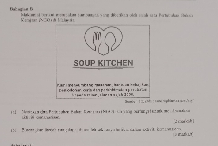 Bahagian B 
Maklumat berikut merupakan sumbangan yang diberikan oleh salah satu Pertubuhan Bukan 
Kerajaan (NGO) di Malaysia. 
arasoupkitchen.com/my/ 
(a) Nyatakan dua Pertubuhan Bukan Kerajaan (NGO) lain yang berfungsi untuk melaksanakan 
aktiviti kemanusiaan 
[2 markah] 
(b) Bincangkan faedah yang dapat diperoleh sekiranya terlibat dalam aktiviti kemanusiaan. 
[8 markah]