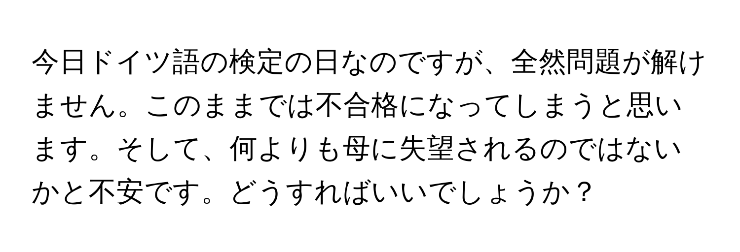 今日ドイツ語の検定の日なのですが、全然問題が解けません。このままでは不合格になってしまうと思います。そして、何よりも母に失望されるのではないかと不安です。どうすればいいでしょうか？