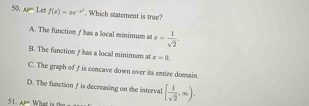 AP^( enclosecircle)2 Let f(x)=xe^(-x^2). Which statement is true?
A. The function f has a local minimum at x= 1/sqrt(2) .
B. The function ƒ has a local minimum at x=0.
C. The graph of f is concave down over its entire domain.
D. The function f is decreasing on the interval [ 1/sqrt(2) ,∈fty ). 
51.A W