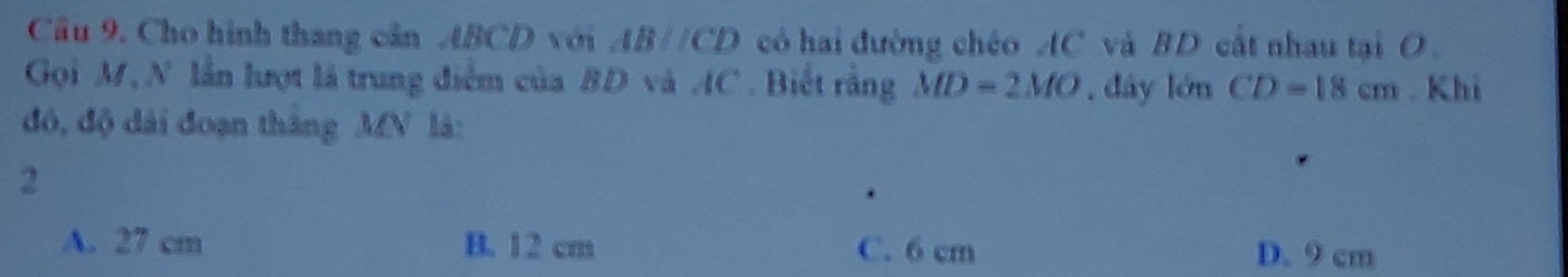 Cầu 9. Cho hình thang cân ABCD với ABparallel CD có hai đường chéo AC và BD cất nhau tại O.
Gọi M, N lần lượt là trung điểm của BD và AC. Biết rằng MD=2MO , đáy lớn CD=18cm. Khi
đó, độ dài đoạn tháng MN là:
2
A. 27 cm B. 12 cm C. 6 cm D. 9 cm