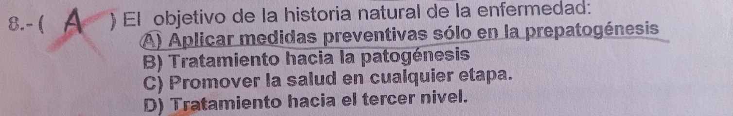 8.- ( A ) El objetivo de la historia natural de la enfermedad:
A) Aplicar medidas preventivas sólo en la prepatogénesis
B) Tratamiento hacia la patogénesis
C) Promover la salud en cualquier etapa.
D) Tratamiento hacia el tercer nivel.