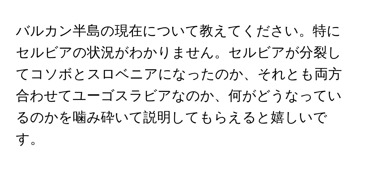 バルカン半島の現在について教えてください。特にセルビアの状況がわかりません。セルビアが分裂してコソボとスロベニアになったのか、それとも両方合わせてユーゴスラビアなのか、何がどうなっているのかを噛み砕いて説明してもらえると嬉しいです。